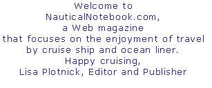 Welcome to  
NauticalNotebook.com,
a Web magazine 
that focuses on the enjoyment of travel 
by cruise ship and ocean liner.
Happy cruising,
Lisa Plotnick, Editor and Publisher
